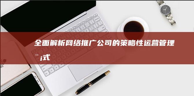 全面解析：网络推广公司的策略性运营管理模式